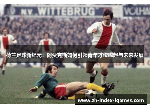 荷兰足球新纪元:阿贾克斯如何引领青年才俊崛起与未来发展 荷兰足球新纪元:阿贾克斯如何引领青年才俊崛起与未来发展
