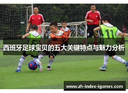 西班牙足球宝贝的五大关键特点与魅力分析