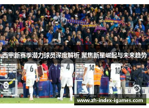 西甲新赛季潜力球员深度解析 聚焦新星崛起与未来趋势 西甲新赛季潜力球员深度解析 聚焦新星崛起与未来趋势