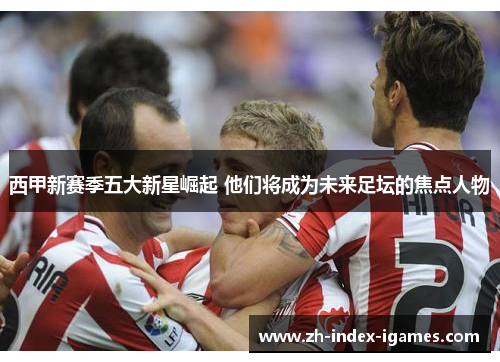 西甲新赛季五大新星崛起 他们将成为未来足坛的焦点人物