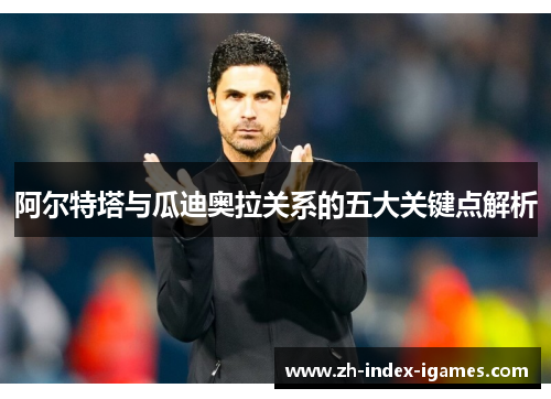 阿尔特塔与瓜迪奥拉关系的五大关键点解析 阿尔特塔与瓜迪奥拉关系的五大关键点解析