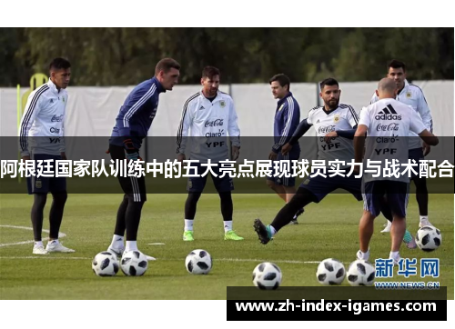 阿根廷国家队训练中的五大亮点展现球员实力与战术配合