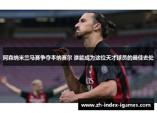 阿森纳米兰马赛争夺本纳赛尔 谁能成为这位天才球员的最佳去处 阿森纳米兰马赛争夺本纳赛尔 谁能成为这位天才球员的最佳去处