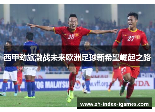 西甲劲旅激战未来欧洲足球新希望崛起之路