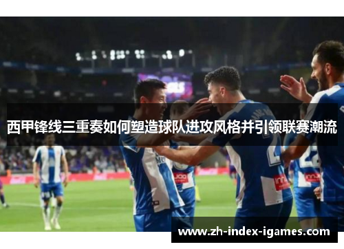 西甲锋线三重奏如何塑造球队进攻风格并引领联赛潮流