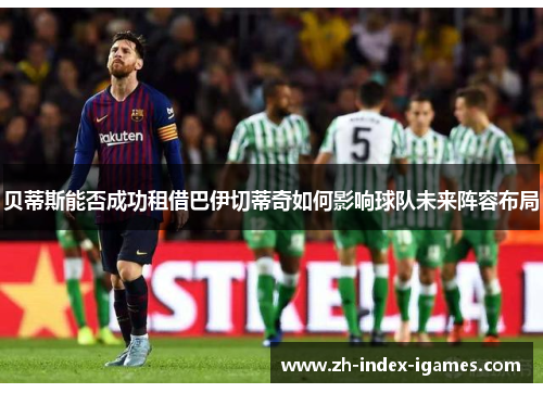 贝蒂斯能否成功租借巴伊切蒂奇如何影响球队未来阵容布局 贝蒂斯能否成功租借巴伊切蒂奇如何影响球队未来阵容布局
