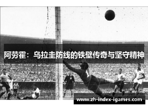 阿劳霍:乌拉圭防线的铁壁传奇与坚守精神 阿劳霍:乌拉圭防线的铁壁传奇与坚守精神