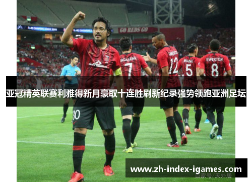 亚冠精英联赛利雅得新月豪取十连胜刷新纪录强势领跑亚洲足坛 亚冠精英联赛利雅得新月豪取十连胜刷新纪录强势领跑亚洲足坛