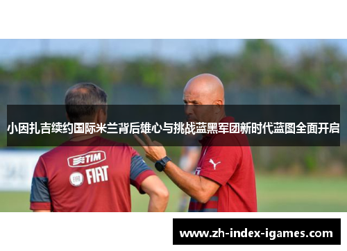 小因扎吉续约国际米兰背后雄心与挑战蓝黑军团新时代蓝图全面开启