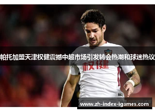 帕托加盟天津权健震撼中超市场引发转会热潮和球迷热议