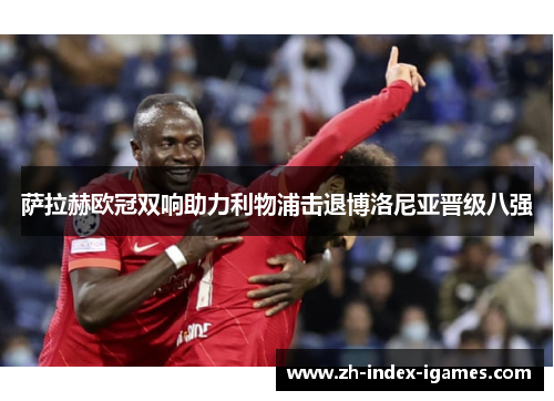 萨拉赫欧冠双响助力利物浦击退博洛尼亚晋级八强 萨拉赫欧冠双响助力利物浦击退博洛尼亚晋级八强