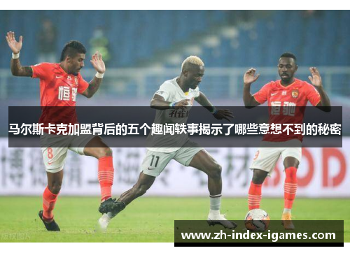 马尔斯卡克加盟背后的五个趣闻轶事揭示了哪些意想不到的秘密