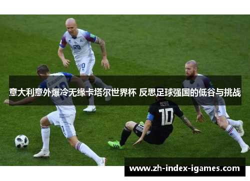 意大利意外爆冷无缘卡塔尔世界杯 反思足球强国的低谷与挑战 意大利意外爆冷无缘卡塔尔世界杯 反思足球强国的低谷与挑战